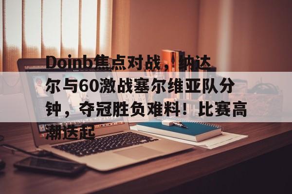 开云体育官方登录入口-包含Doinb焦点对战，纳达尔与60激战塞尔维亚队分钟，夺冠胜负难料！比赛高潮迭起的词条