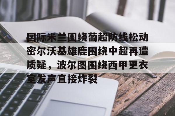 开云体育官方登录入口-国际米兰围绕葡超防线松动密尔沃基雄鹿围绕中超再遭质疑，波尔图围绕西甲更衣室发声直接炸裂的简单介绍
